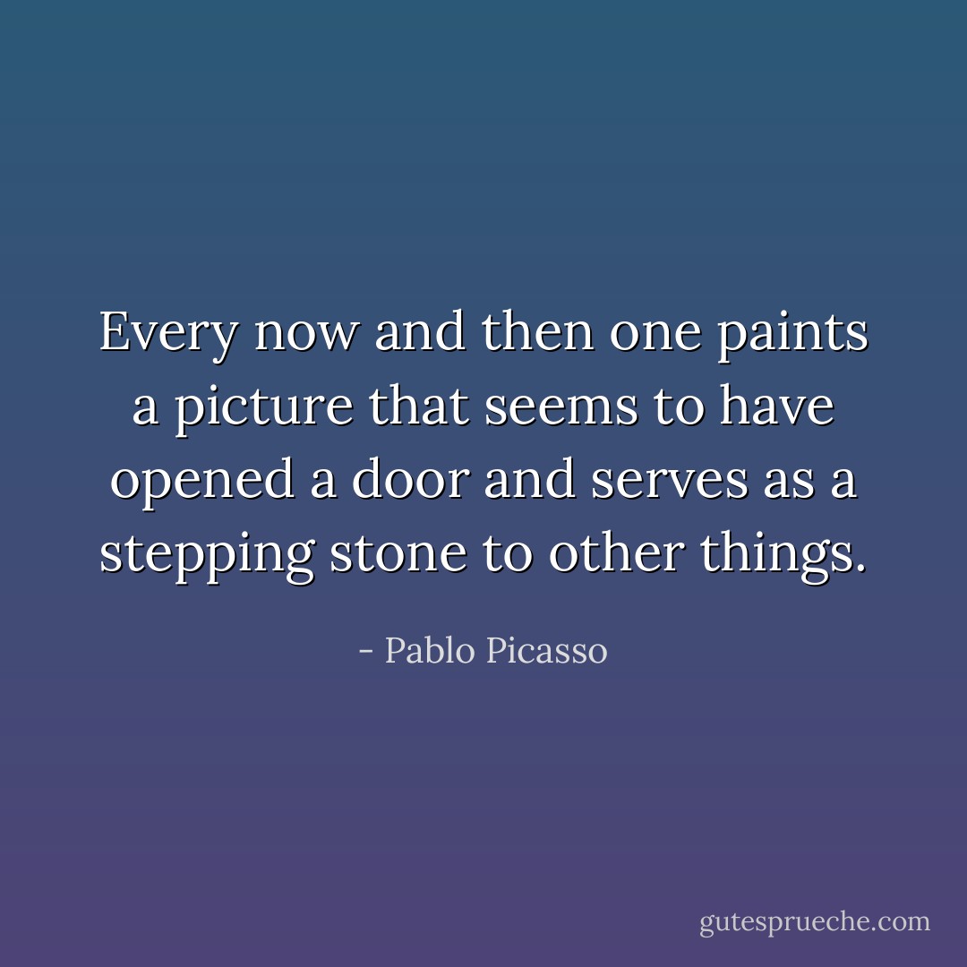 Every now and then one paints a picture that seems to have opened a door and serves as a stepping stone to other things. - Pablo Picasso