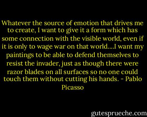 Whatever the source of emotion that drives me to create, I want to give it a form which has some connection with the visible world, even if it is only to wage war on that world....I want my paintings to be able to defend themselves to resist the invader, just as though there were razor blades on all surfaces so no one could touch them without cutting his hands. - Pablo Picasso