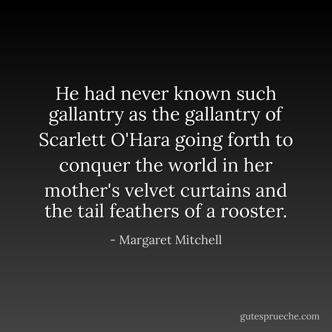 He had never known such gallantry as the gallantry of Scarlett O'Hara going forth to conquer the world in her mother's velvet curtains and the tail feathers of a rooster. - Margaret Mitchell