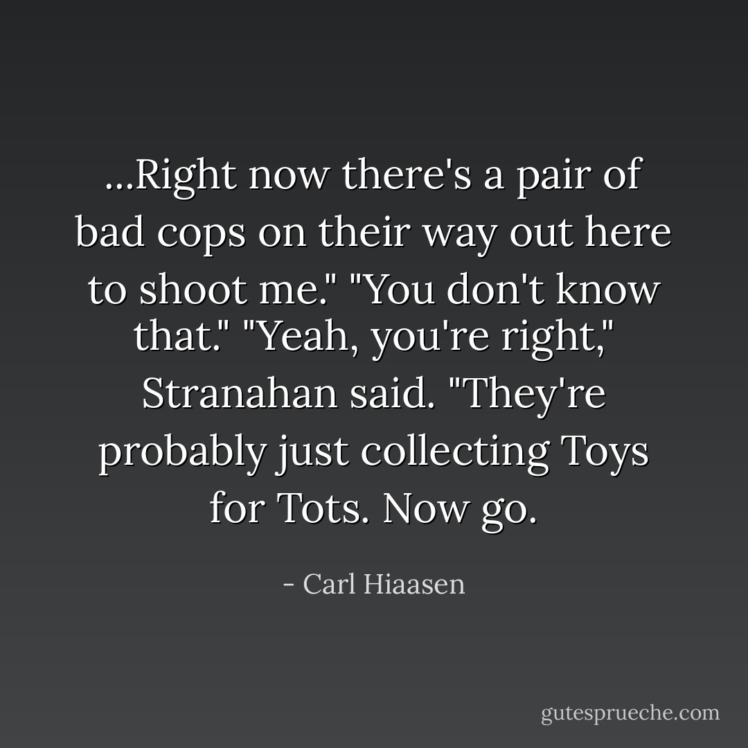 ...Right now there's a pair of bad cops on their way out here to shoot me."<br />"You don't know that."<br />"Yeah, you're right," Stranahan said. "They're probably just collecting Toys for Tots. Now go. - Carl Hiaasen