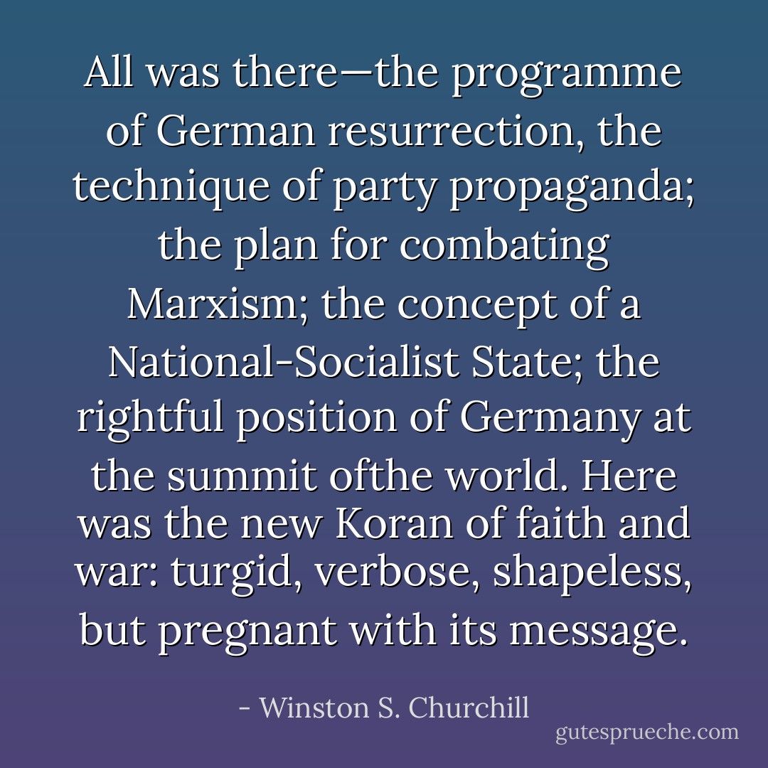 All was there—the programme of German resurrection, the technique of party propaganda; the plan for combating Marxism; the concept of a National-Socialist State; the rightful position of Germany at the summit ofthe world. Here was the new Koran of faith and war: turgid, verbose, shapeless, but pregnant with its message. - Winston S. Churchill