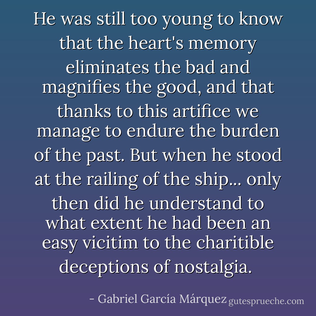 He was still too young to know that the heart's memory eliminates the bad and magnifies the good, and that thanks to this artifice we manage to endure the burden of the past. But when he stood at the railing of the ship... only then did he understand to what extent he had been an easy vicitim to the charitible deceptions of nostalgia.  - Gabriel García Márquez