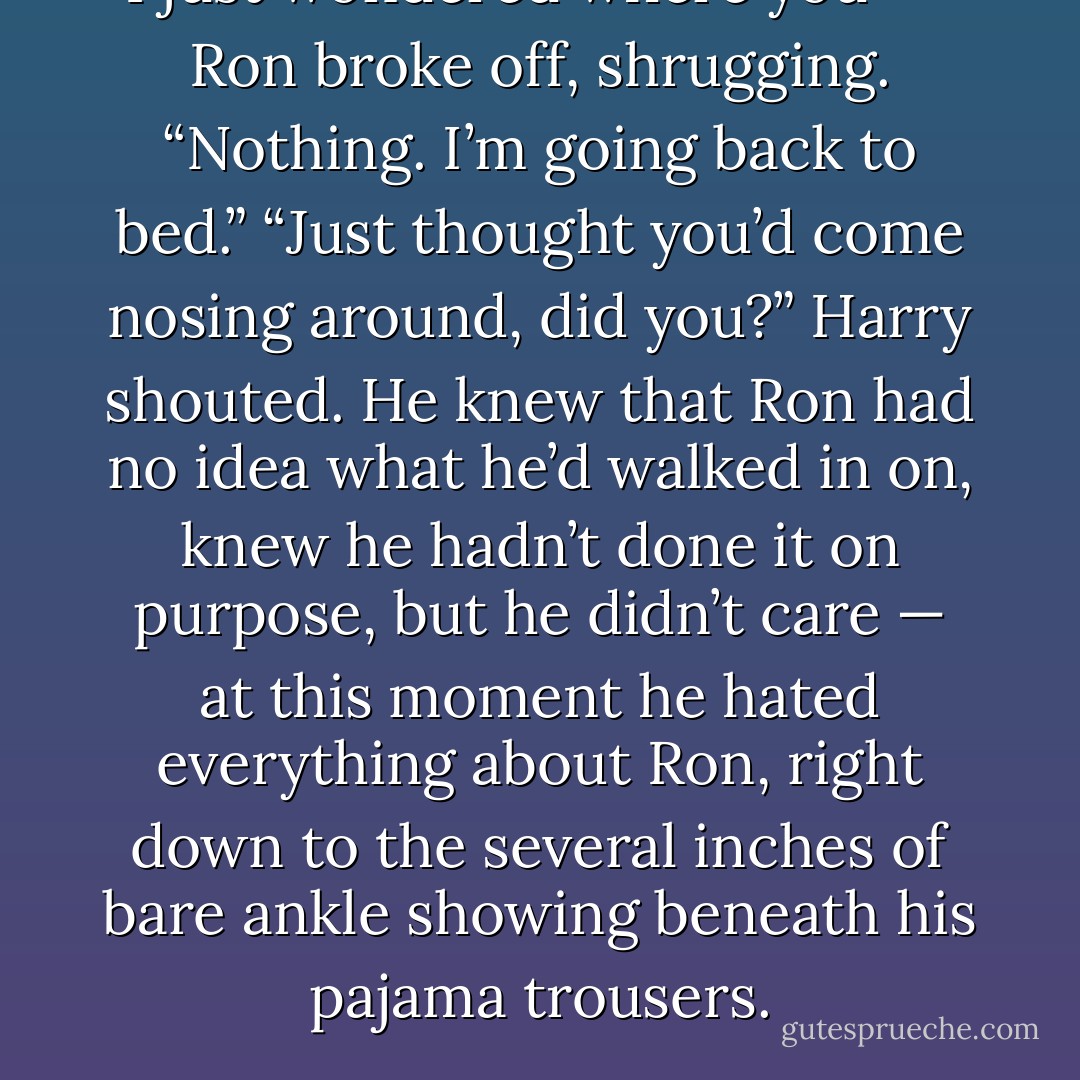 I just wondered where you —” Ron broke off, shrugging. “Nothing. I’m going back to bed.”<br />“Just thought you’d come nosing around, did you?” Harry shouted. He knew that Ron had no idea what he’d walked in on, knew he hadn’t done it on purpose, but he didn’t care — at this moment he hated everything about Ron, right down to the several inches of bare ankle showing beneath his pajama trousers. - J.K. Rowling