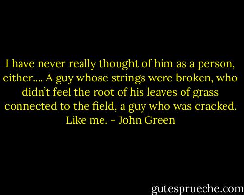 I have never really thought of him as a person, either.... A guy whose strings were broken, who didn’t feel the root of his leaves of grass connected to the field, a guy who was cracked. Like me. - John Green