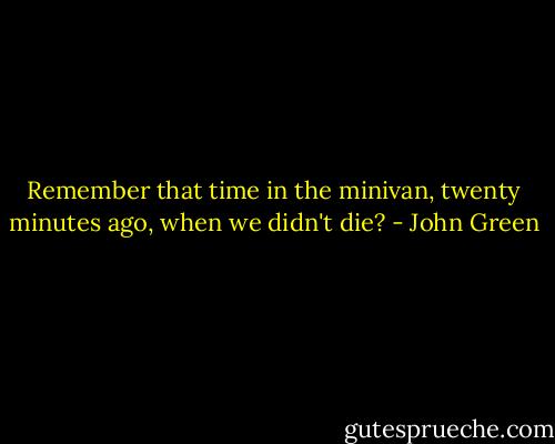 Remember that time in the minivan, twenty minutes ago, when we didn't die? - John Green
