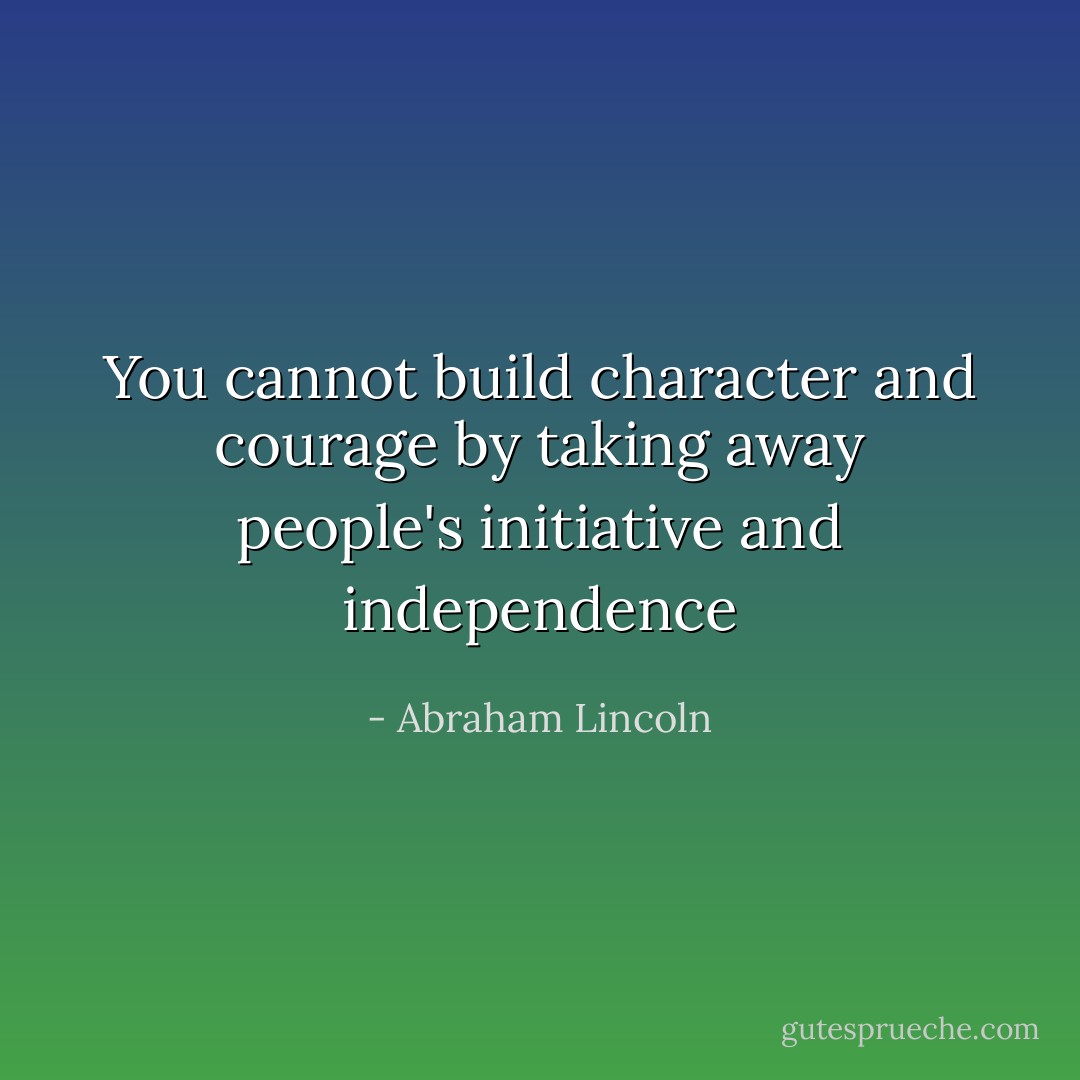 You cannot build character and courage by taking away people's initiative and independence - Abraham Lincoln