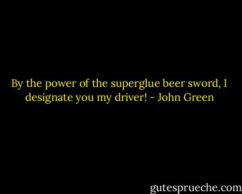 By the power of the superglue beer sword, I designate you my driver! - John Green