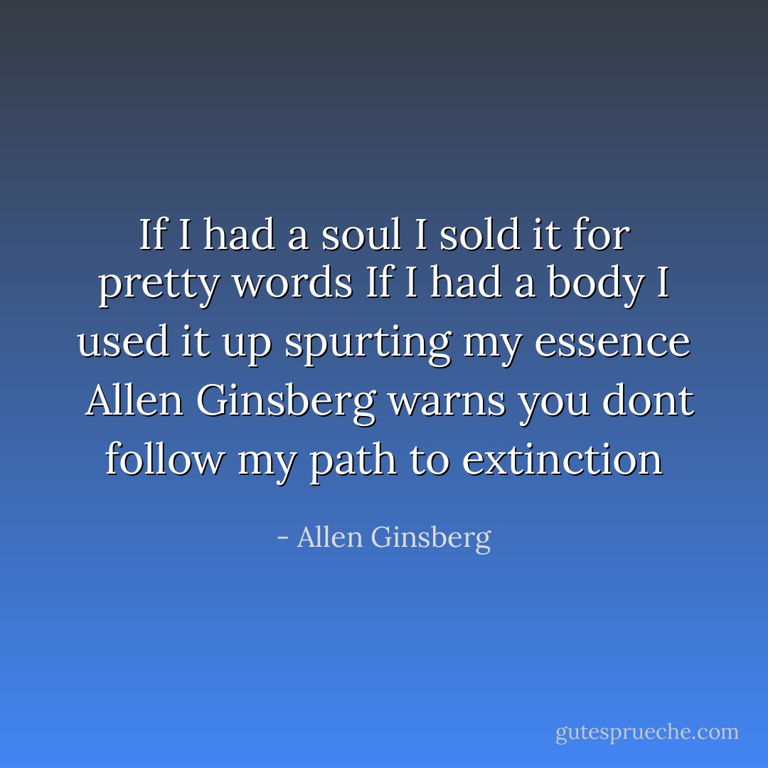 If I had a soul I sold it<br />for pretty words<br />If I had a body I used<br />it up spurting my essence<br /><br />Allen Ginsberg warns you<br />dont follow my path<br />to extinction - Allen Ginsberg