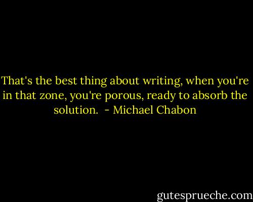 That's the best thing about writing, when you're in that zone, you're porous, ready to absorb the solution.  - Michael Chabon