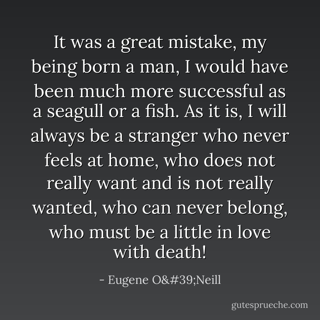 It was a great mistake, my being born a man, I would have been much more successful as a seagull or a fish. As it is, I will always be a stranger who never feels at home, who does not really want and is not really wanted, who can never belong, who must be a little in love with death! - Eugene O'Neill