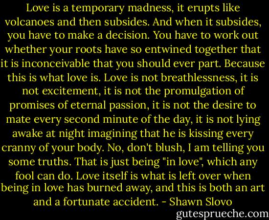 Love is a temporary madness, it erupts like volcanoes and then subsides. And when it subsides, you have to make a decision. You have to work out whether your roots have so entwined together that it is inconceivable that you should ever part. Because this is what love is. Love is not breathlessness, it is not excitement, it is not the promulgation of promises of eternal passion, it is not the desire to mate every second minute of the day, it is not lying awake at night imagining that he is kissing every cranny of your body. No, don't blush, I am telling you some truths. That is just being "in love", which any fool can do. Love itself is what is left over when being in love has burned away, and this is both an art and a fortunate accident. - Shawn Slovo