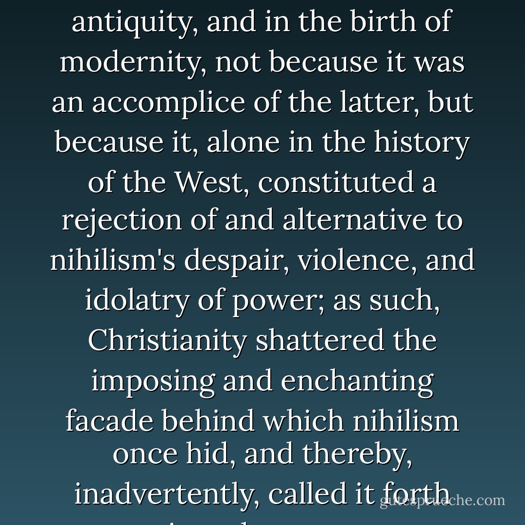 For indeed Christianity was complicit in the death of antiquity, and in the birth of modernity, not because it was an accomplice of the latter, but because it, alone in the history of the West, constituted a rejection of and alternative to nihilism's despair, violence, and idolatry of power; as such, Christianity shattered the imposing and enchanting facade behind which nihilism once hid, and thereby, inadvertently, called it forth into the open. - David Bentley Hart