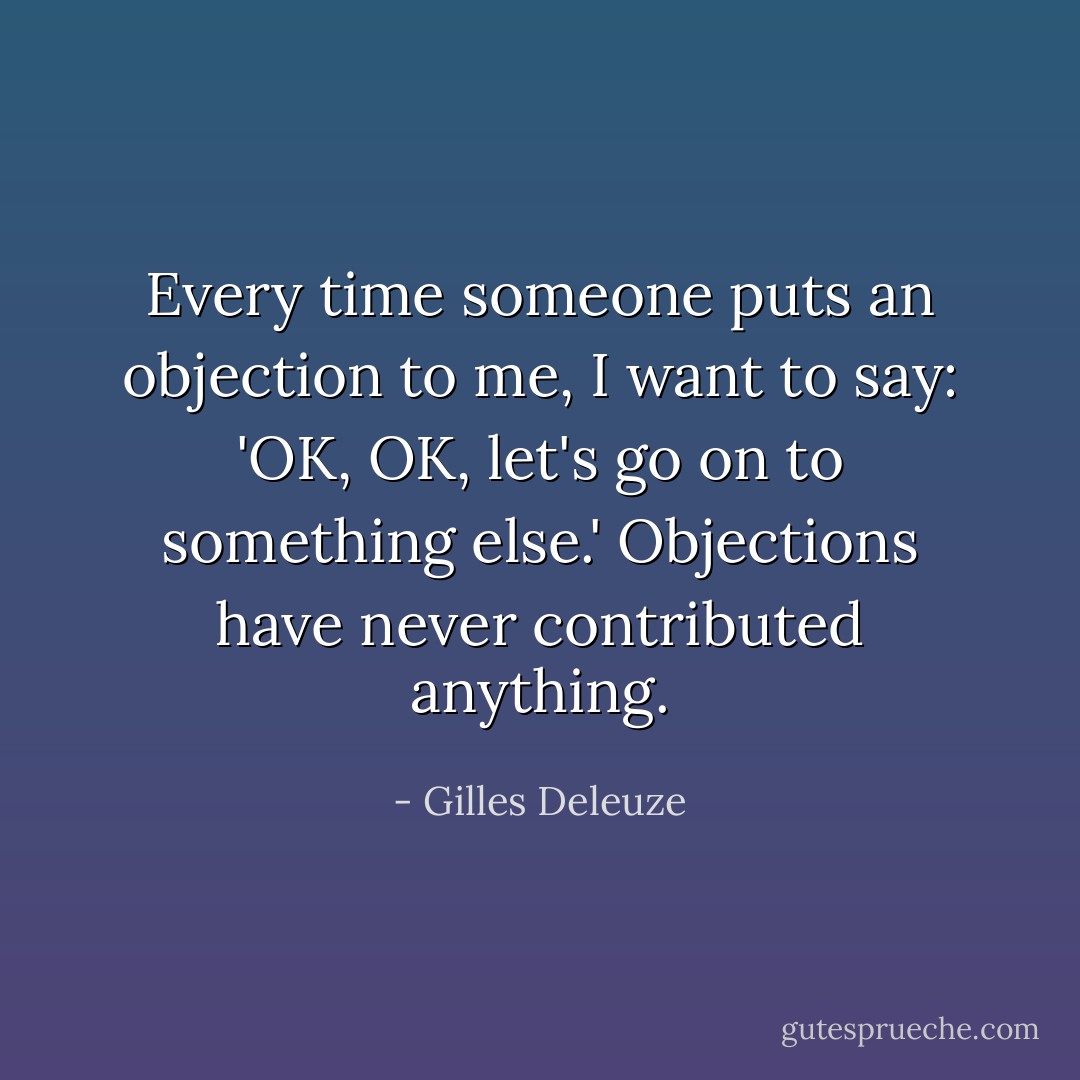 Every time someone puts an objection to me, I want to say: 'OK, OK, let's go on to something else.' Objections have never contributed anything. - Gilles Deleuze
