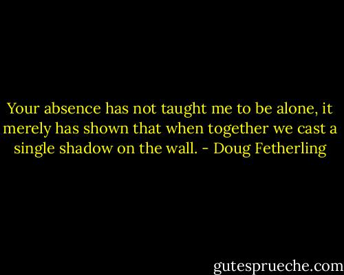 Your absence has not taught me to be alone, it merely has shown that when together we cast a single shadow on the wall. - Doug Fetherling