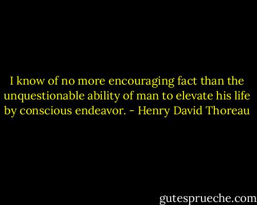 I know of no more encouraging fact than the unquestionable ability of man to elevate his life by conscious endeavor. - Henry David Thoreau