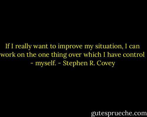 If I really want to improve my situation, I can work on the one thing over which I have control - myself. - Stephen R. Covey