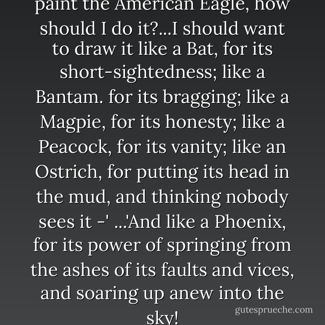 if I was a painter, and was to paint the American Eagle, how should I do it?...I should want to draw it like a Bat, for its short-sightedness; like a Bantam. for its bragging; like a Magpie, for its honesty; like a Peacock, for its vanity; like an Ostrich, for putting its head in the mud, and thinking nobody sees it -' ...'And like a Phoenix, for its power of springing from the ashes of its faults and vices, and soaring up anew into the sky! - Charles Dickens
