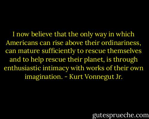 I now believe that the only way in which Americans can rise above their ordinariness, can mature sufficiently to rescue themselves and to help rescue their planet, is through enthusiastic intimacy with works of their own imagination. - Kurt Vonnegut Jr.