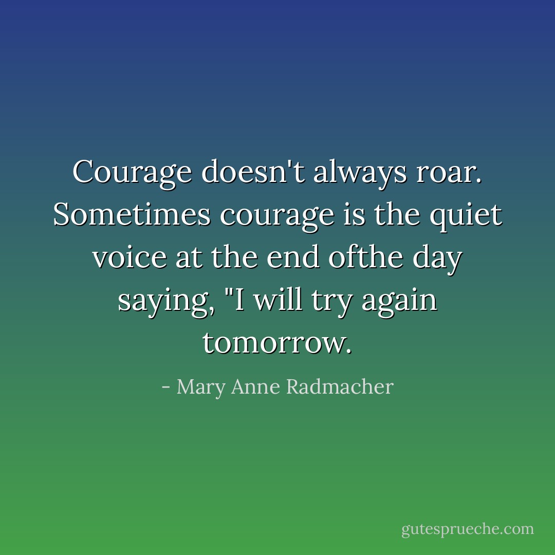 Courage doesn't always roar. Sometimes courage is the quiet voice at the end ofthe day saying, "I will try again tomorrow. - Mary Anne Radmacher