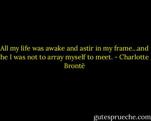 All my life was awake and astir in my frame...and he I was not to array myself to meet. - Charlotte Brontë