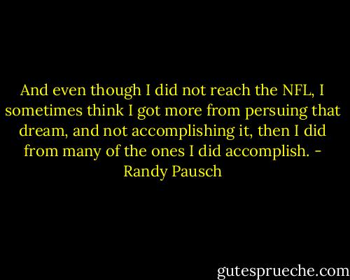 And even though I did not reach the NFL, I sometimes think I got more from persuing that dream, and not accomplishing it, then I did from many of the ones I did accomplish. - Randy Pausch