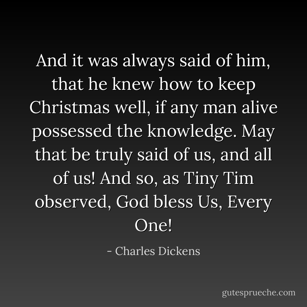 And it was always said of him, that he knew how to keep Christmas well, if any man alive possessed the knowledge. May that be truly said of us, and all of us! And so, as Tiny Tim observed, God bless Us, Every One! - Charles Dickens