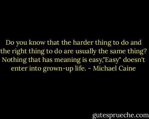 Do you know that the harder thing to do and the right thing to do are usually the same thing? Nothing that has meaning is easy,"Easy" doesn't enter into grown-up life. - Michael Caine