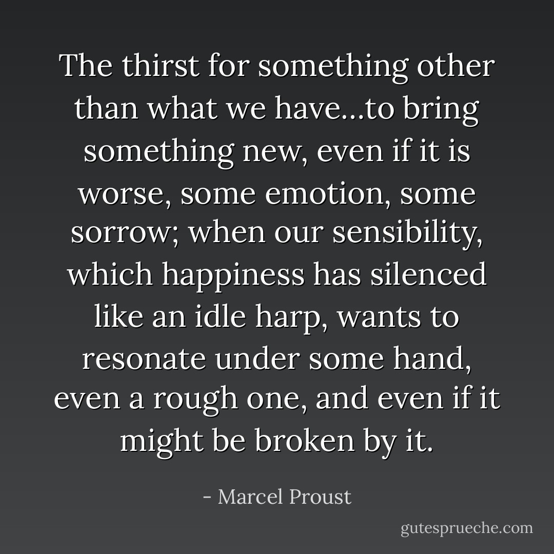 The thirst for something other than what we have…to bring something new, even if it is worse, some emotion, some sorrow; when our sensibility, which happiness has silenced like an idle harp, wants to resonate under some hand, even a rough one, and even if it might be broken by it. - Marcel Proust