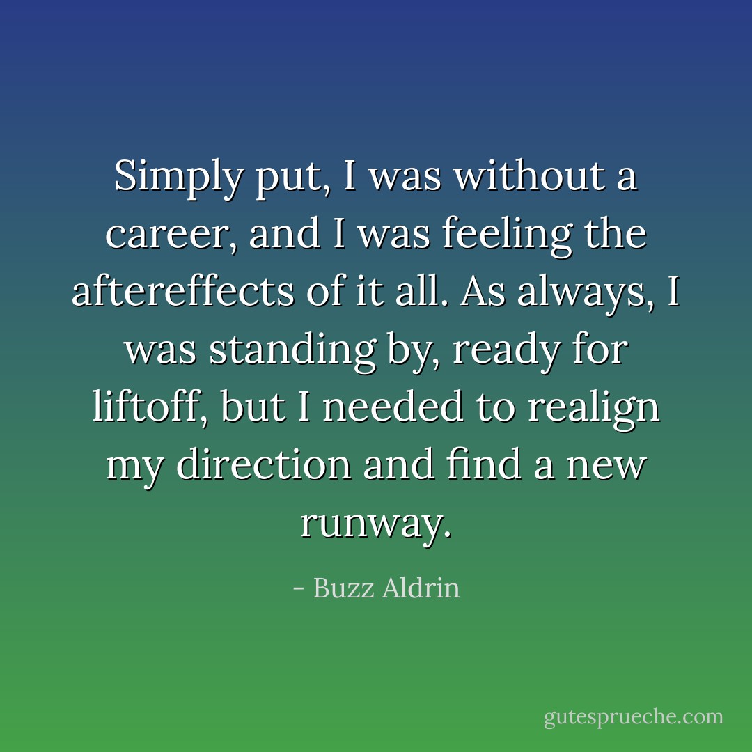 Simply put, I was without a career, and I was feeling the aftereffects of it all. As always, I was standing by, ready for liftoff, but I needed to realign my direction and find a new runway. - Buzz Aldrin