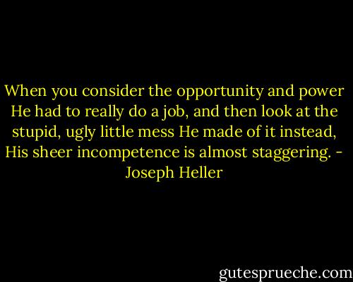 When you consider the opportunity and power He had to really do a job, and then look at the stupid, ugly little mess He made of it instead, His sheer incompetence is almost staggering. - Joseph Heller
