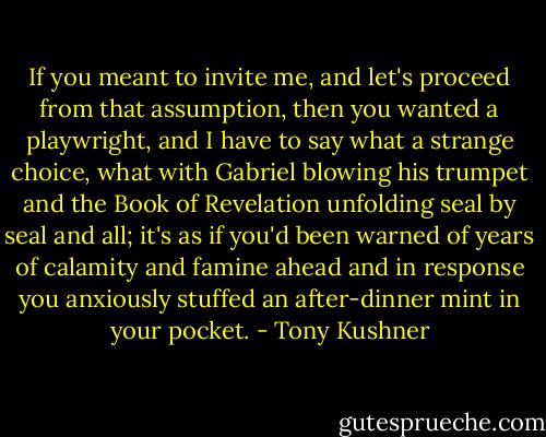 If you meant to invite me, and let's proceed from that assumption, then you wanted a playwright, and I have to say what a strange choice, what with Gabriel blowing his trumpet and the Book of Revelation unfolding seal by seal and all; it's as if you'd been warned of years of calamity and famine ahead and in response you anxiously stuffed an after-dinner mint in your pocket. - Tony Kushner