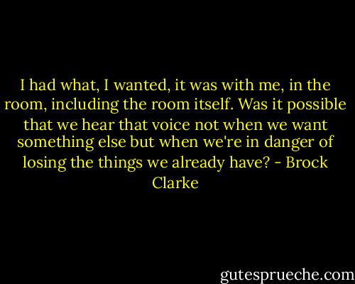I had what, I wanted, it was with me, in the room, including the room itself. Was it possible that we hear that voice not when we want something else but when we're in danger of losing the things we already have? - Brock Clarke