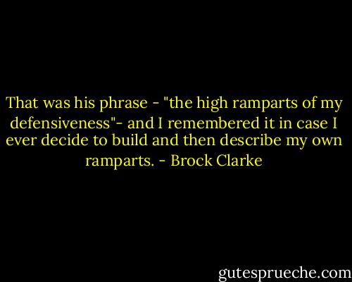 That was his phrase - "the high ramparts of my defensiveness"- and I remembered it in case I ever decide to build and then describe my own ramparts. - Brock Clarke