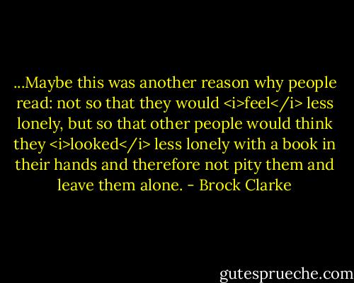 ...Maybe this was another reason why people read: not so that they would <i>feel</i> less lonely, but so that other people would think they <i>looked</i> less lonely with a book in their hands and therefore not pity them and leave them alone. - Brock Clarke