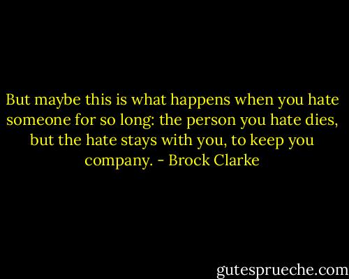 But maybe this is what happens when you hate someone for so long: the person you hate dies, but the hate stays with you, to keep you company. - Brock Clarke
