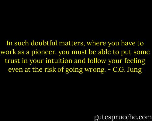 In such doubtful matters, where you have to work as a pioneer, you must be able to put some trust in your intuition and follow your feeling even at the risk of going wrong. - C.G. Jung