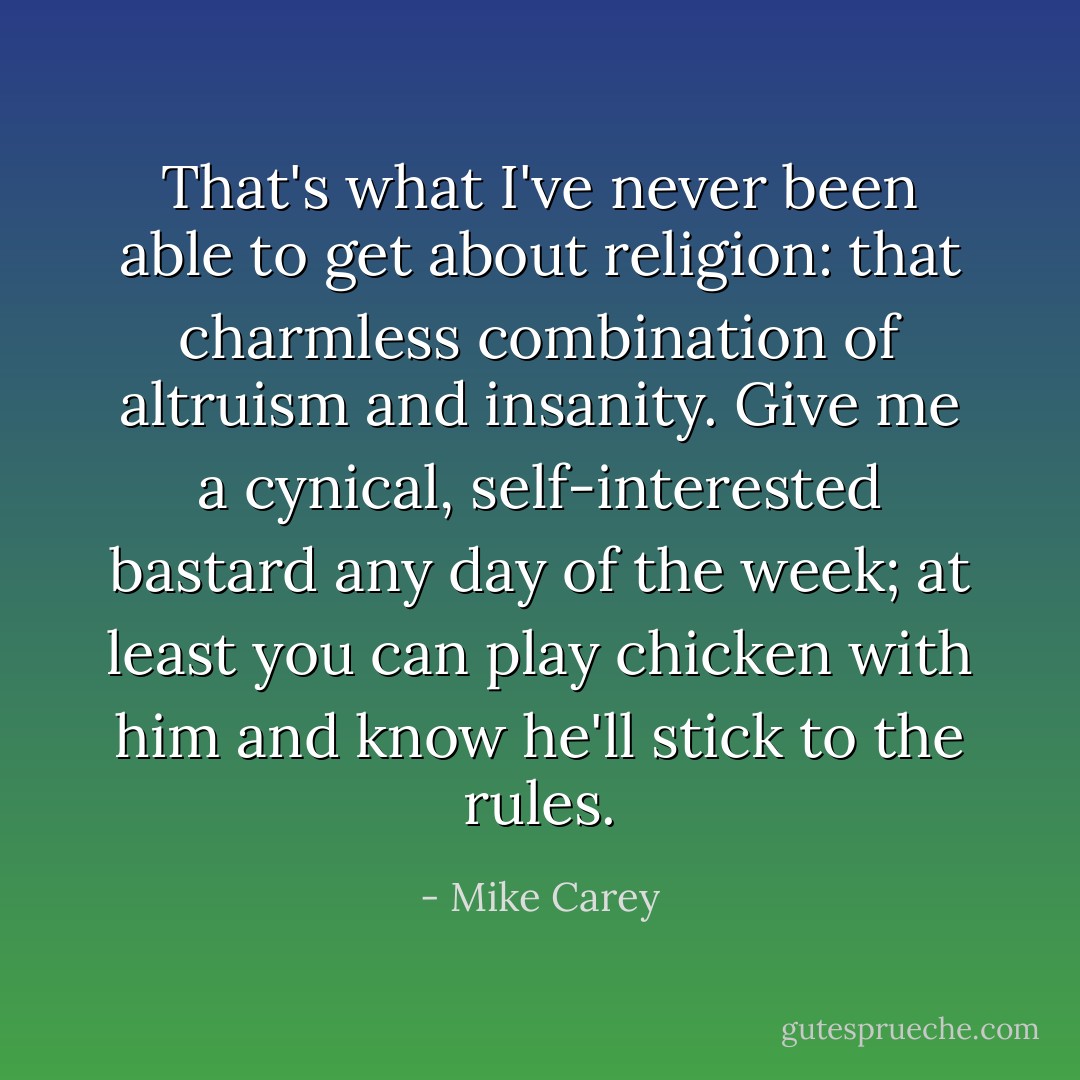 That's what I've never been able to get about religion: that charmless combination of altruism and insanity. Give me a cynical, self-interested bastard any day of the week; at least you can play chicken with him and know he'll stick to the rules. - Mike Carey