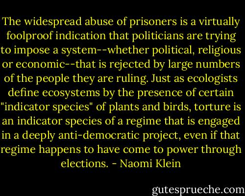 The widespread abuse of prisoners is a virtually foolproof indication that politicians are trying to impose a system--whether political, religious or economic--that is rejected by large numbers of the people they are ruling. Just as ecologists define ecosystems by the presence of certain "indicator species" of plants and birds, torture is an indicator species of a regime that is engaged in a deeply anti-democratic project, even if that regime happens to have come to power through elections. - Naomi Klein