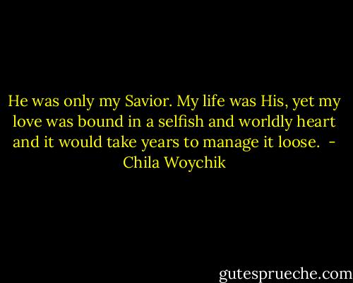 He was only my Savior. My life was His, yet my love was bound in a selfish and worldly heart and it would take years to manage it loose.  - Chila Woychik
