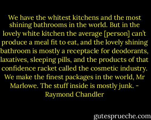 We have the whitest kitchens and the most shining bathrooms in the world. But in the lovely white kitchen the average [person] can’t produce a meal fit to eat, and the lovely shining bathroom is mostly a receptacle for deodorants, laxatives, sleeping pills, and the products of that confidence racket called the cosmetic industry. We make the finest packages in the world, Mr Marlowe. The stuff inside is mostly junk. - Raymond Chandler