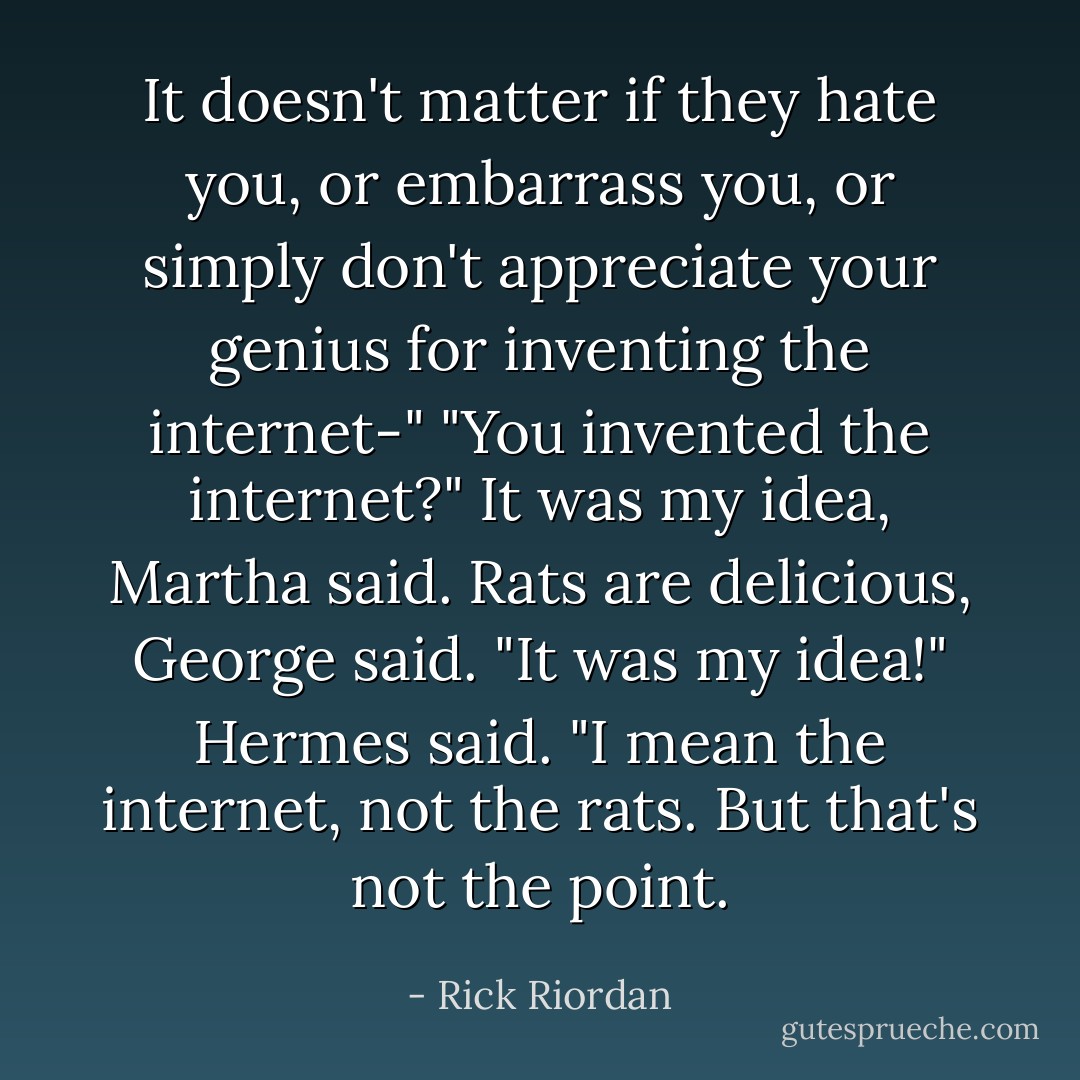 It doesn't matter if they hate you, or embarrass you, or simply don't appreciate your genius for inventing the internet-"<br />"You invented the internet?"<br /><i>It was my idea</i>, Martha said.<br /><i>Rats are delicious</i>, George said.<br />"It was my idea!" Hermes said. "I mean the internet, not the rats. But that's not the point. - Rick Riordan