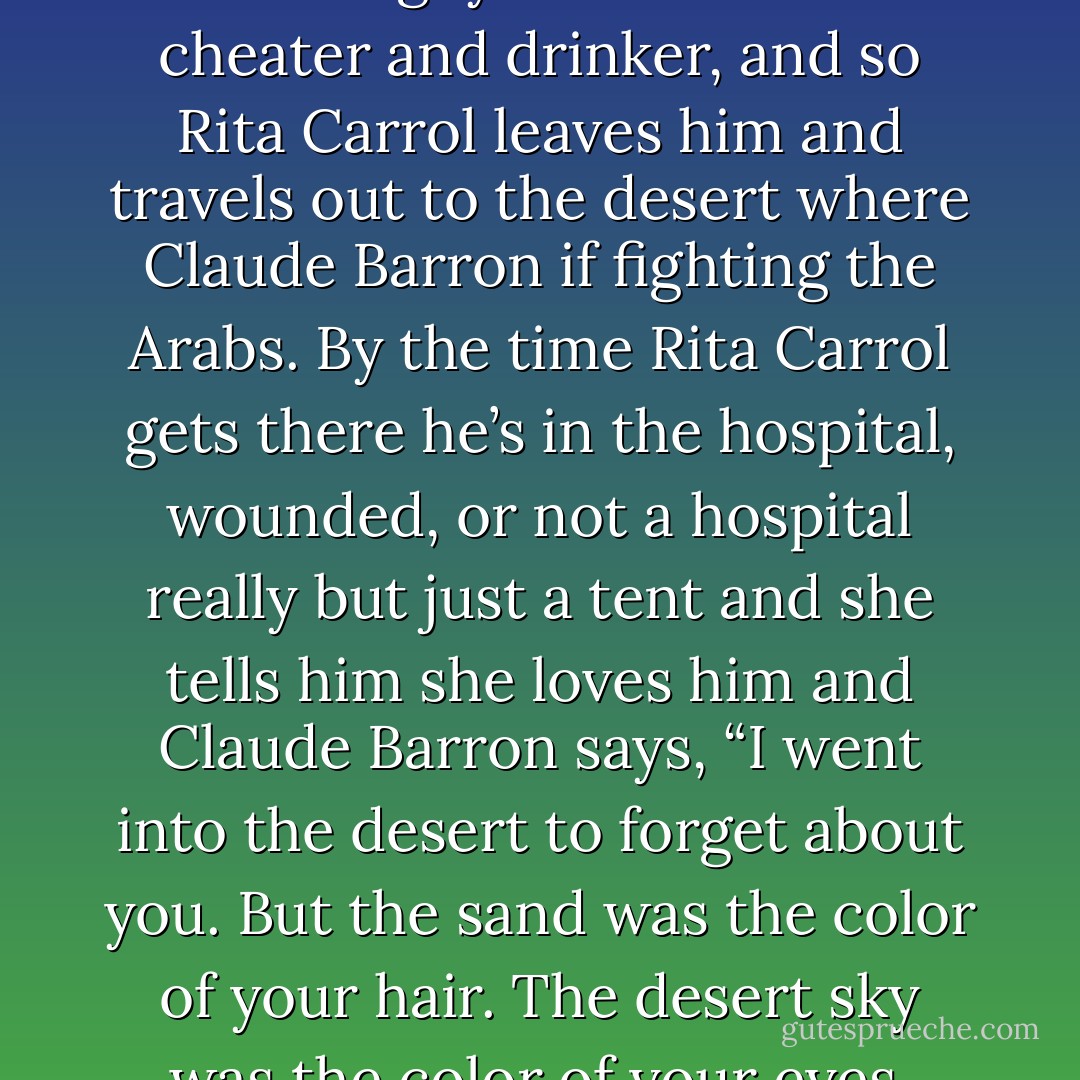It was a little like Into the Sands, with Claude Barron, which she'd seen a couple of weeks ago. In that picture Claude Barron enlists in the Foreign Legion because Rita Carrol marries another guy. The other guy turns out to be a cheater and drinker, and so Rita Carrol leaves him and travels out to the desert where Claude Barron if fighting the Arabs. By the time Rita Carrol gets there he’s in the hospital, wounded, or not a hospital really but just a tent and she tells him she loves him and Claude Barron says, “I went into the desert to forget about you. But the sand was the color of your hair. The desert sky was the color of your eyes. There was nowhere I could go that wouldn’t be you.” And then he dies. Tessie cried buckets. Her mascara ran, staining the collar of her blouse something awful. - Jeffrey Eugenides