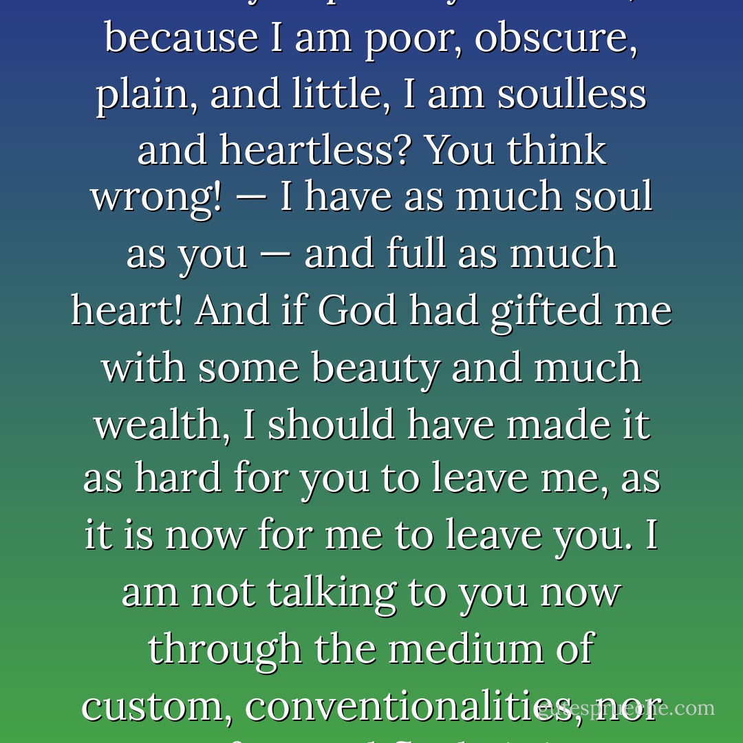 Do you think I am an automaton? — a machine without feelings? and can bear to have my morsel of bread snatched from my lips, and my drop of living water dashed from my cup? Do you think, because I am poor, obscure, plain, and little, I am soulless and heartless? You think wrong! — I have as much soul as you — and full as much heart! And if God had gifted me with some beauty and much wealth, I should have made it as hard for you to leave me, as it is now for me to leave you. I am not talking to you now through the medium of custom, conventionalities, nor even of mortal flesh: it is my spirit that addresses your spirit; just as if both had passed through the grave, and we stood at God's feet, equal — as we are! - Charlotte Brontë