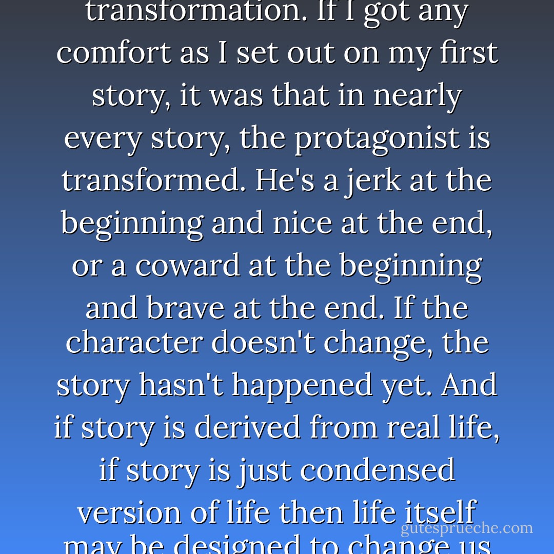If the point of life is the same as the point of a story, the point of life is character transformation. If I got any comfort as I set out on my first story, it was that in nearly every story, the protagonist is transformed. He's a jerk at the beginning and nice at the end, or a coward at the beginning and brave at the end. If the character doesn't change, the story hasn't happened yet. And if story is derived from real life, if story is just condensed version of life then life itself may be designed to change us so that we evolve from one kind of person to another.  - Donald Miller