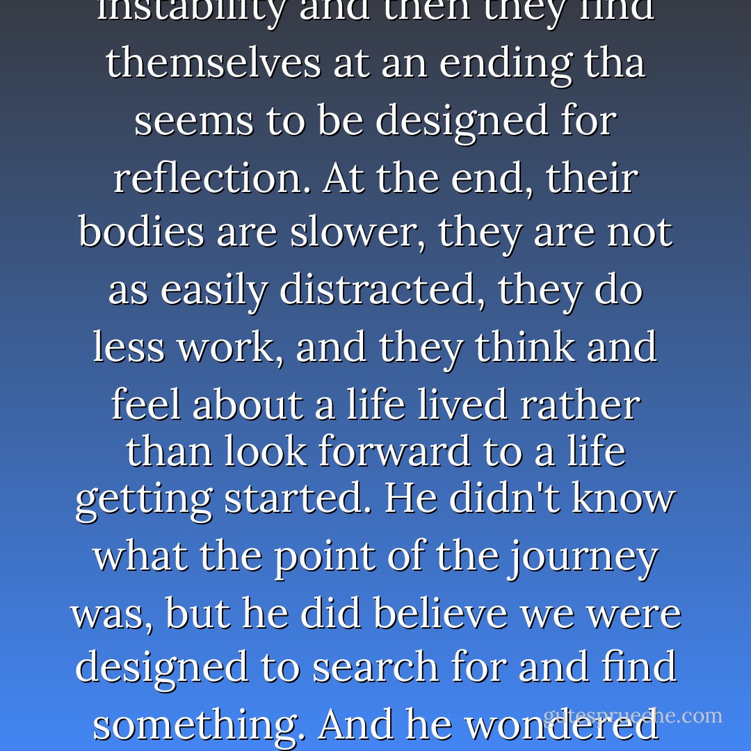 ..[My friend Marco said]. essentially, humans are alive for the purpose of journey, a kind of three-act structure. They are born and spend several years discovering themselves and the world, then plod through a long middle in which they are compelled to search for a mate and reproduce and also create stability out of natural instability and then they find themselves at an ending tha seems to be designed for reflection. At the end, their bodies are slower, they are not as easily distracted, they do less work, and they think and feel about a life lived rather than look forward to a life getting started. He didn't know what the point of the journey was, but he did believe we were designed to search for and find something. And he wondered out loud if the point wasn't the search but the transformation the search creates. ...[I wondered] that we were designed to live through something rather than to attain something, and the thing we were meant to live through was designed to change us. The point of a story is the character arc, the change. - Donald Miller