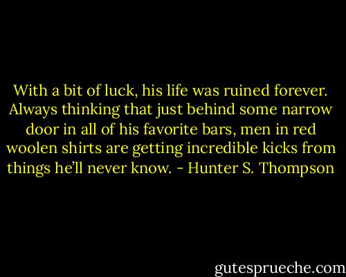 With a bit of luck, his life was ruined forever. Always thinking that just behind some narrow door in all of his favorite bars, men in red woolen shirts are getting incredible kicks from things he’ll never know. - Hunter S. Thompson