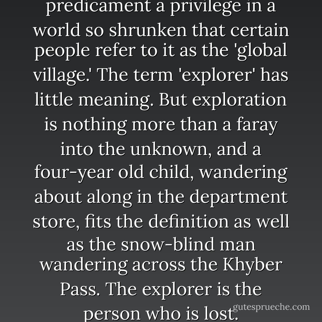 Finally, consider your predicament a privilege in a world so shrunken that certain people refer to it as the 'global village.' The term 'explorer' has little meaning. But exploration is nothing more than a faray into the unknown, and a four-year old child, wandering about along in the department store, fits the definition as well as the snow-blind man wandering across the Khyber Pass. The explorer is the person who is lost. - Tim Cahill