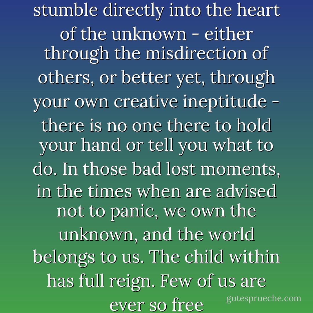 When you've managed to stumble directly into the heart of the unknown - either through the misdirection of others, or better yet, through your own creative ineptitude - there is no one there to hold your hand or tell you what to do. In those bad lost moments, in the times when are advised not to panic, we own the unknown, and the world belongs to us. The child within has full reign. Few of us are ever so free - Tim Cahill