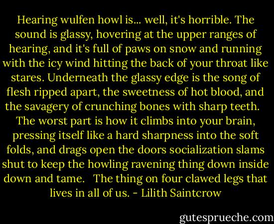 Hearing wulfen howl is... well, it's horrible. The sound is glassy, hovering at the upper ranges of hearing, and it's full of paws on snow and running with the icy wind hitting the back of your throat like stares. Underneath the glassy edge is the song of flesh ripped apart, the sweetness of hot blood, and the savagery of crunching bones with sharp teeth.<br /> <br />The worst part is how it climbs into your brain, pressing itself like a hard sharpness into the soft folds, and drags open the doors socialization slams shut to keep the howling ravening thing down inside down and tame.<br /> <br />The thing on four clawed legs that lives in all of us. - Lilith Saintcrow