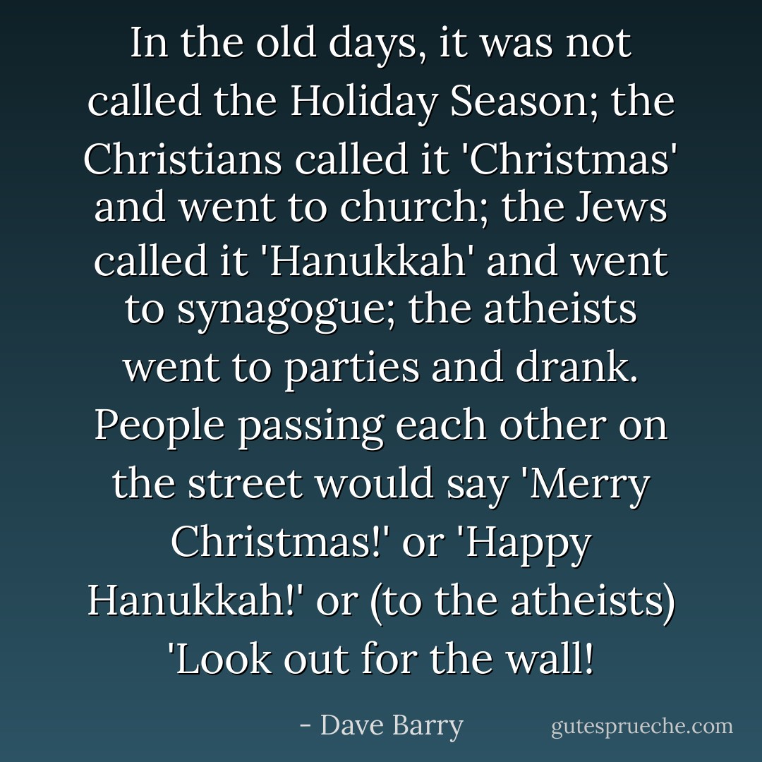 In the old days, it was not called the Holiday Season; the Christians called it 'Christmas' and went to church; the Jews called it 'Hanukkah' and went to synagogue; the atheists went to parties and drank. People passing each other on the street would say 'Merry Christmas!' or 'Happy Hanukkah!' or (to the atheists) 'Look out for the wall! - Dave Barry